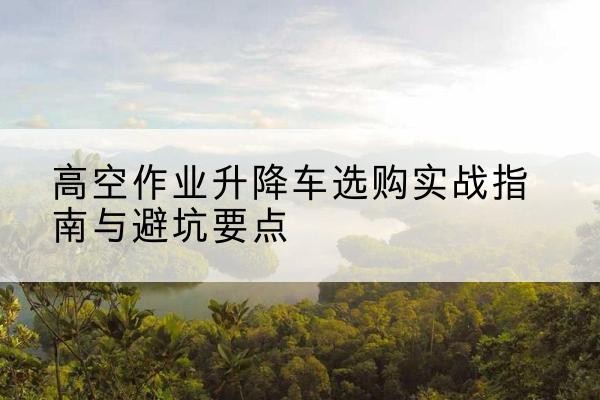 贵德升降车怎么选-高空作业升降车选购实战指南与避坑要点