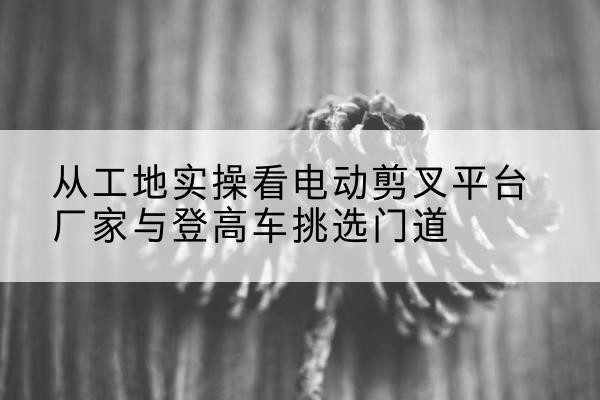 贵德电动剪叉升降平台厂家-从工地实操看电动剪叉平台厂家与登高车挑选门道