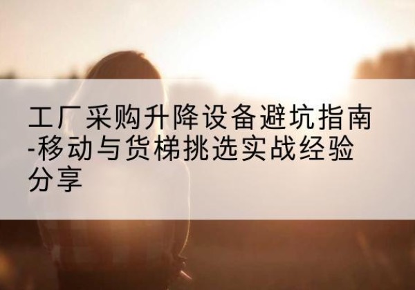 贵德移动式升降机怎么选-工厂采购升降设备避坑指南-移动与货梯挑选实战经验分享