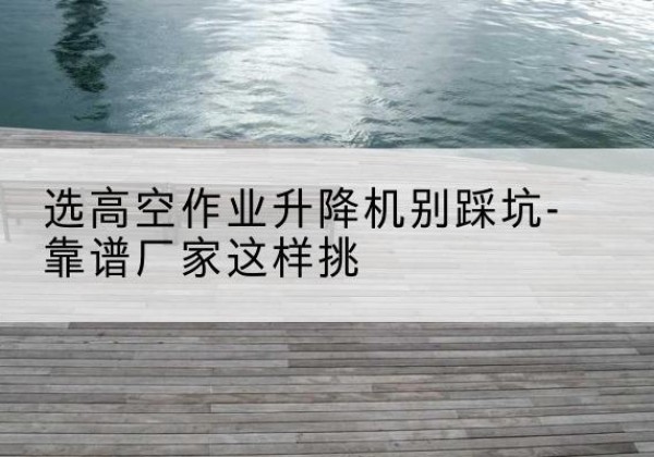 贵德剪叉式升降机厂家-选高空作业升降机别踩坑-靠谱厂家这样挑