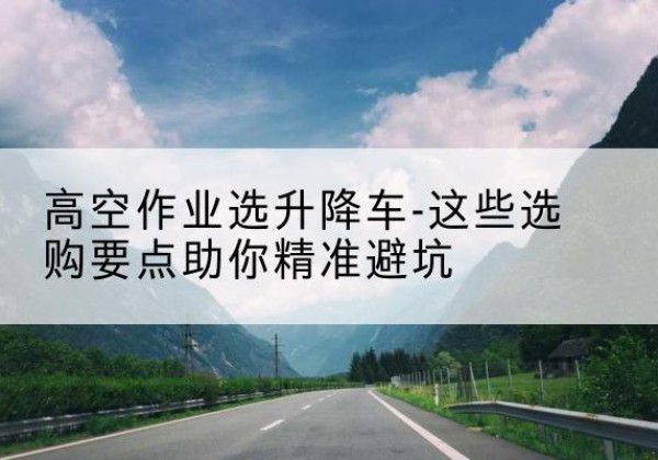 贵德升降车厂家-高空作业选升降车-这些选购要点助你*避坑