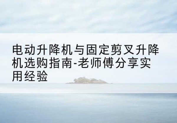 贵德电动升降机怎么选-电动升降机与固定剪叉升降机选购指南-老师傅分享实用经验