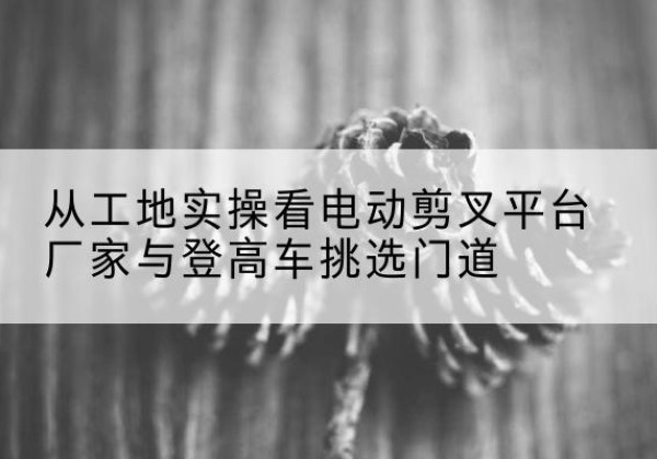 贵德电动剪叉升降平台厂家-从工地实操看电动剪叉平台厂家与登高车挑选门道